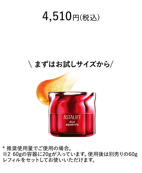 4,510円(税込) まずはお試しサイズから * 推奨使用量でご使用の場合。※2 60gの容器に20gが入っています。使用後は別売りの60gレフィルをセットしてお使いいただけます。