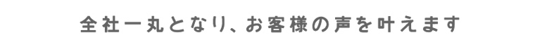 全社一丸となり、お客様の声を叶えます