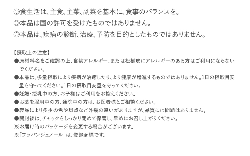 ◎食生活は、主食、主菜、副菜を基本に、食事のバランスを。◎本品は国の許可を受けたものではありません。◎本品は、疾病の診断、治療、予防を目的としたものではありません。｜【摂取上の注意】●原材料名をご確認の上、食物アレルギー、または松樹皮にアレルギーのある方はご利用にならないでください。●本品は、多量摂取により疾病が治癒したり、より健康が増進するものではありません。1日の摂取目安量を守ってください。1日の摂取目安量を守ってください。●妊娠・授乳中の方、お子様はご利用をお控えください。●お薬を服用中の方、通院中の方は、お医者様とご相談ください。●製品により多少の色や斑点など外観の違いがありますが、品質には問題はありません。●開封後は、チャックをしっかり閉めて保管し、早めにお召し上がりください。※お届け時のパッケージを変更する場合がございます。※「フラバンジェノール」は、登録商標です。