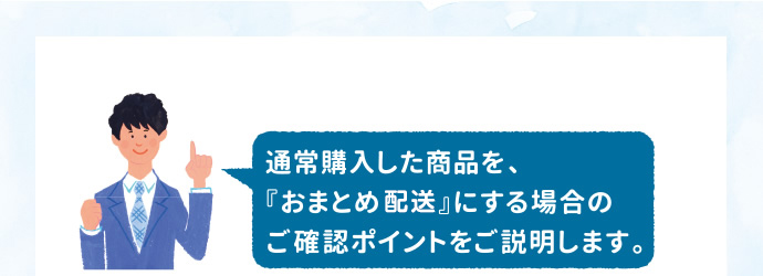 通常購入した商品を、『おまとめ配送』にする場合のご確認ポイントをご説明します。