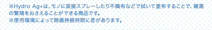 ※Hydro Ag+は、モノに直接スプレーしたり不織布などで拭いて塗布することで、雑菌の繁殖をおさえることができる商品です。 ※使用環境によって除菌持続時間に差があります。