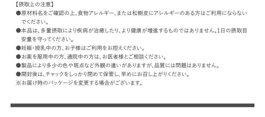 【摂取上の注意】●原材料名をご確認の上、食物アレルギー、または松樹皮にアレルギーのある方はご利用にならないでください。●本品は、多量摂取により疾病が治癒したり、より健康が増進するものではありません。1日の摂取目安量を守ってください。●妊娠・授乳中の方、お子様はご利用をお控えください。●お薬を服用中の方、通院中の方は、お医者様とご相談ください。●製品により多少の色や斑点など外観の違いがありますが、品質には問題はありません。●開封後は、チャックをしっかり閉めて保管し、早めにお召し上がりください。※お届け時のパッケージを変更する場合がございます。