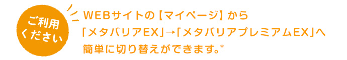 WEBサイトの【マイページ】から「メタバリアEX」→「メタバリアプレミアムEX」へ簡単に切り替えができます。