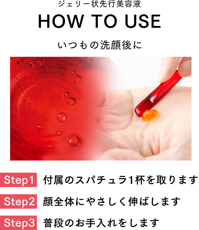 ジェリー状先行美容液 HOW TO USE いつもの洗顔後に Step1.付属のスパチュラ1杯を取ります Step2.顔全体にやさしく伸ばします Step3.普段のお手入れをします