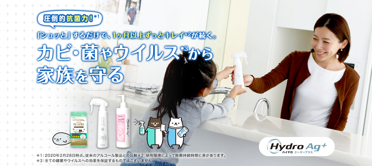 圧倒的抗菌力！＊1 「シュッと」するだけで、1ヶ月以上ずっとキレイ＊2が続く。 カビ・菌やウイルス*3から家族を守る デザインが新しくなりました！ Hydro Ag+ ハイドロ エージープラス ＊1：2020年2月28日時点。従来のアルコール製品との比較 ＊2：使用環境によって除菌持続時間に差があります。 ＊3：全ての雑菌やウイルスへの効果を保証するものではございません。