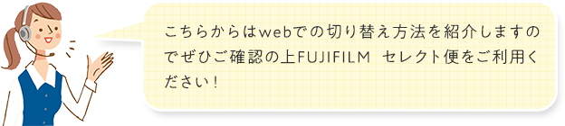 こちらからはwebでの切り替え方法を紹介しますのでぜひご確認の上FUJIFILM セレクト便をご利用ください！