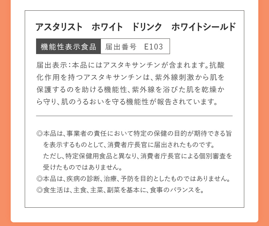 アスタリスト ホワイト ドリンク ホワイトシールド 機能性表示食品 届出番号 E103 | 届出表示:本品にはアスタキサンチンが含まれます。抗酸化作用を持つアスタキサンチンは、紫外線刺激から肌を保護するのを助ける機能性、紫外線を浴びた肌を乾燥から守り、肌のうるおいを守る機能性が報告されています。 | ◎本品は、事業者の責任において特定の保健の目的が期待できる旨を表示するものとして、消費者庁長官に届出されたものです。ただし、特定保健用食品と異なり、消費者庁長官による個別審査を受けたものではありません。 ◎本品は、疾病の診断、治療、予防を目的としたものではありません。 ◎食生活は、主食、主菜、副菜を基本に、食事のバランスを。