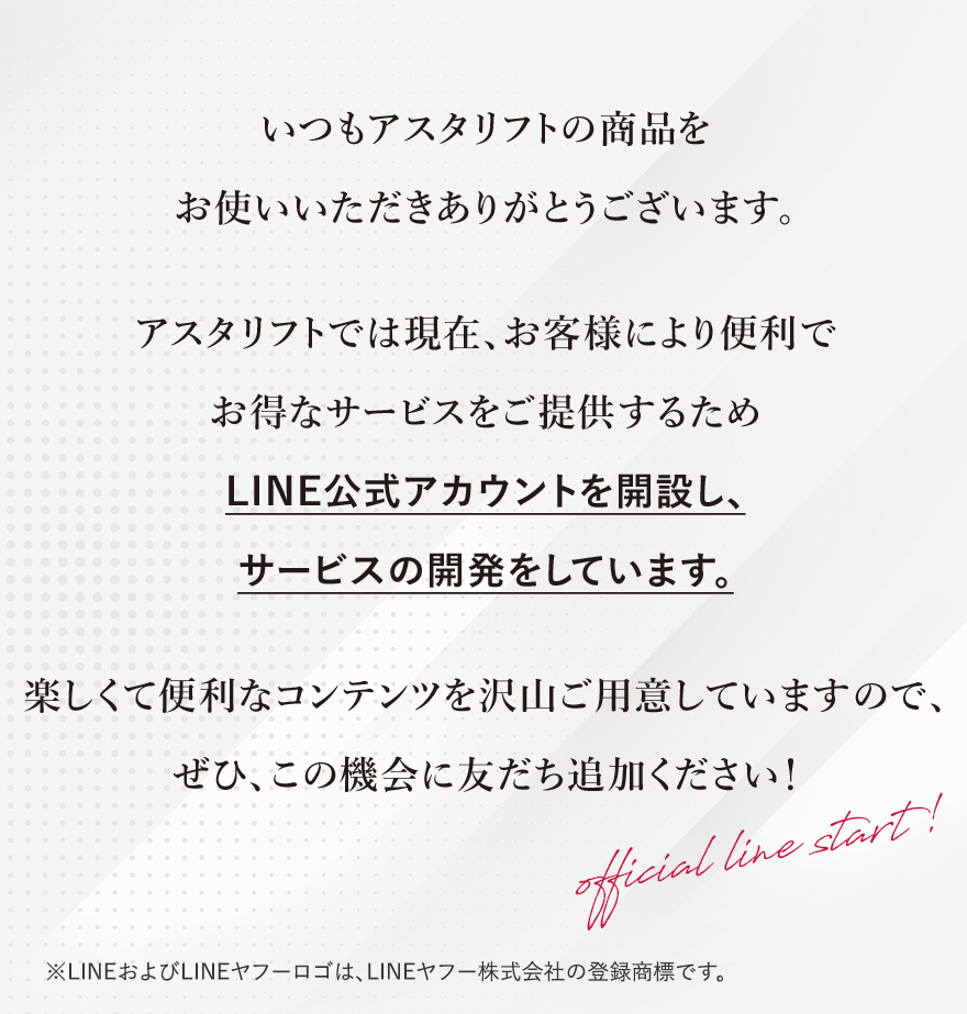 
							いつもアスタリフトの商品をお使いいただきありがとうございます。
							アスタリフトでは現在、お客様により便利でお得なサービスをご提供するためLINE公式アカウントを開設し、サービスの開発をしています。
							楽しくて便利なコンテンツを沢山ご用意していますので、ぜひ、この機会に友だち追加ください！
							official line start!
							※LINEおよびLINEヤフーロゴは、LINEヤフー株式会社の登録商標です。
							