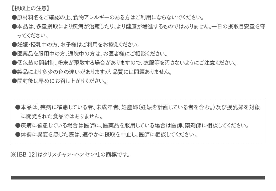 【摂取上の注意】●原材料名をご確認の上、食物アレルギーのある方はご利用にならないでください。●本品は、多量摂取により疾病が治癒したり、より健康が増進するものではありません。一日の摂取目安量を守ってください。●妊娠・授乳中の方、お子様はご利用をお控えください。●医薬品を服用中の方、通院中の方は、お医者様にご相談ください。●個包装の開封時、粉末が飛散する場合がありますので、衣服等を汚さないようにご注意ください。●製品により多少の色の違いがありますが、品質には問題ありません。●開封後は早めにお召し上がりください。｜●本品は、疾病に罹患している者、未成年者、妊産婦（妊娠を計画している者を含む。）及び授乳婦を対象に開発された食品ではありません。●疾病に罹患している場合は医師に、医薬品を服用している場合は医師、薬剤師に相談してください。●体調に異変を感じた際は、速やかに摂取を中止し、医師に相談してください。｜※［BB-12］はクリスチャン・ハンセン社の商標です。