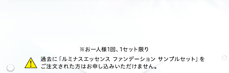 ※お一人様1回、1セット限り 過去に「ルミナスエッセンス ファンデーション サンプルセット」をご注文された方はお申し込みいただけません。