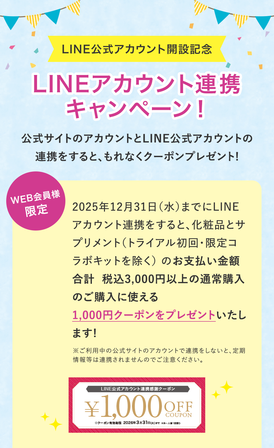 LINE公式アカウント開設記念LINEアカウント連携キャンペーン！公式サイトのアカウントとLINE公式アカウントの連携をすると、もれなくクーポンプレゼント!WEB会員様限定2025年12月31日（水）までにLINEアカウント連携をすると、化粧品とサプリメント（トライアル初回・限定コラボキットを除く） のお支払い金額合計  税込3,000円以上の通常購入のご購入に使える1,000円クーポンをプレゼントいたします!※ご利用中の公式サイトのアカウントで連携をしないと、定期情報等は連携されませんのでご注意ください。LINE公式アカウント連携感謝クーポン¥1,000 OFF COUPON●クーポン有効期限2026年3月31日（火）まで※お一人様1回限り