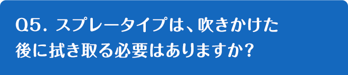 Q5. スプレータイプは、吹きかけた後に拭き取る必要はありますか？