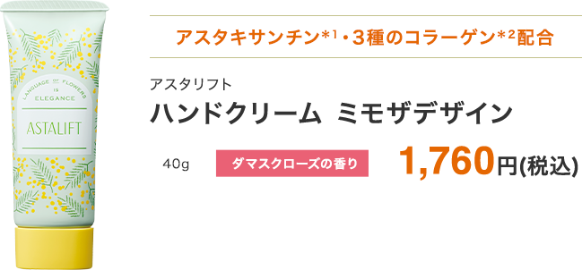 アスタキサンチン・3種のコラーゲン配合 ハンドクリーム アスタリフト ミモザデザイン 40g ダマスクローズの香り 1,760円(税込) ※ 「続けてキレイ便(定期お届けサービス)」でのご購入はできません。あらかじめご了承ください。※1 うるおい成分(ヘマトコッカスプルビアリス油)。※2 うるおい成分。アセチルヒドロキシプロリンを含む。