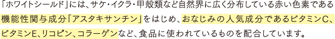 「ホワイトシールド」には、サケ・イクラ・甲殻類など自然界に広く分布している赤い色素である機能性関与成分「アスタキサンチン」をはじめ、おなじみの人気成分であるビタミンC、ビタミンE、リコピン、コラーゲンなど、食品に使われているものを配合しています。