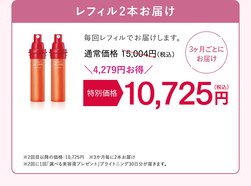 【3ヶ月ごとにお届け】レフィル2本お届け　毎回レフィルでお届けします。通常価格15,004円（税込）が、特別価格 10,725円（税込）。4,279円お得！