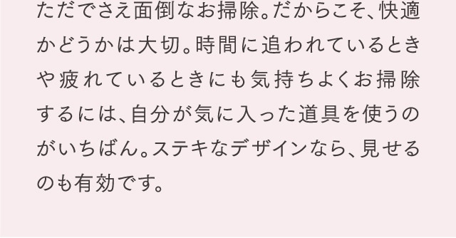 ただでさえ面倒なお掃除。だからこそ、快適かどうかは大切。時間に追われているときや疲れているときにも気持ちよくお掃除するには、自分が気に入った道具を使うのがいちばん。ステキなデザインなら、見せるのも有効です。