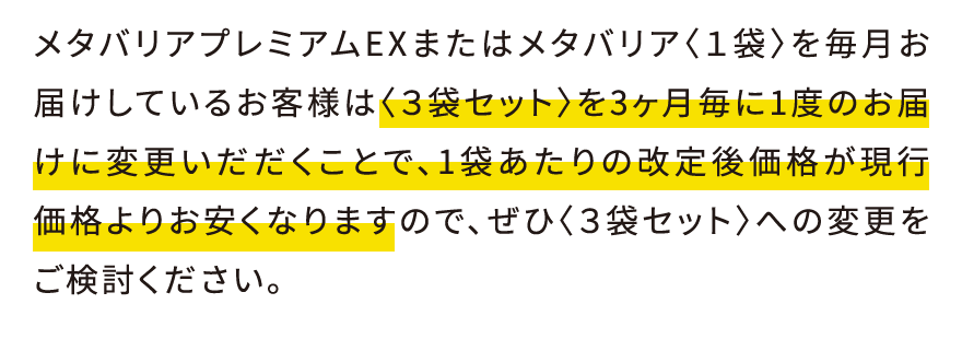 メタバリアプレミアムEXまたはメタバリア〈１袋〉を毎月お届けしているお客様は〈３袋セット〉を3ヶ月毎に1度のお届けに変更いだだくことで、1袋あたりの改定後価格が現行価格よりお安くなりますので、ぜひ〈３袋セット〉への変更をご検討ください。