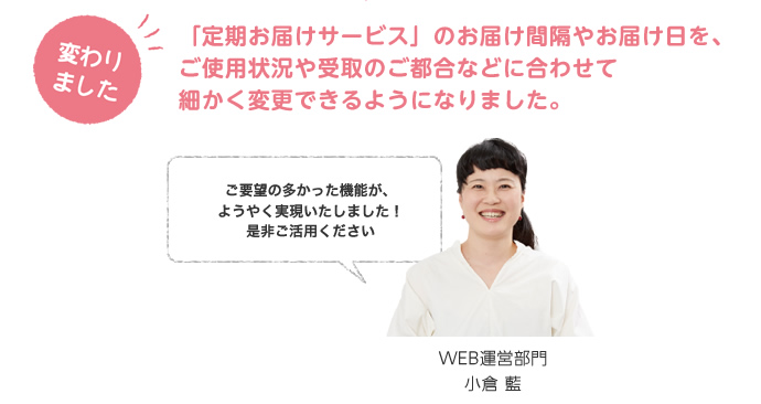 変わりました。「定期お届けサービス」のお届け間隔やお届け日を、ご使用状況や受取のご都合などに合わせて細かく変更できるようになりました。
