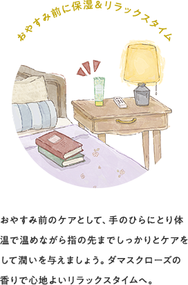 おやすみ前に保湿&リラックスタイム おやすみ前のケアとして、手のひらにとり体温で温めながら指の先までしっかりとケアをして潤いを与えましょう。ダマスクローズの香りで心地よいリラックスタイムへ。