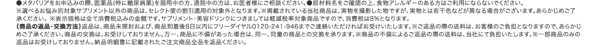 ●メタバリアをお申込みの際、医薬品(特に糖尿病薬)を服用中の方、通院中の方は、お医者様にご相談ください。●原材料名をご確認の上、食物アレルギーのある方はご利用にならないでください。※選べるお悩み別対象サプリメント以外の商品は、セレクト便の割引適用の対象外となります。※掲載されている当社商品は、実物を撮影した物ですが、実物とは若干色などが異なる場合がございます。あらかじめご了承ください。 ※表示価格は全て消費税込みの金額です。サプリメント・美容ドリンクにつきましては軽減税率対象商品ですので、消費税は8%となります。〔商品の返品・交換方法〕返品は、商品未開封および、商品到着後8日以内にフリーダイヤル0120-241-946までご連絡いただければお受けいたします。※ご返品の際の送料は、お客様のご負担となりますので、あらかじめご了承ください。商品の交換は、お受けしておりません。万一、商品に不備があった場合は、同一、同量の商品との交換を承ります。※商品の不備によるご返品の際の送料は、当社にて負担いたします。※一部商品のみの返品はお受けしておりません。納品明細書に記載されたご注文商品全品を返品ください。
