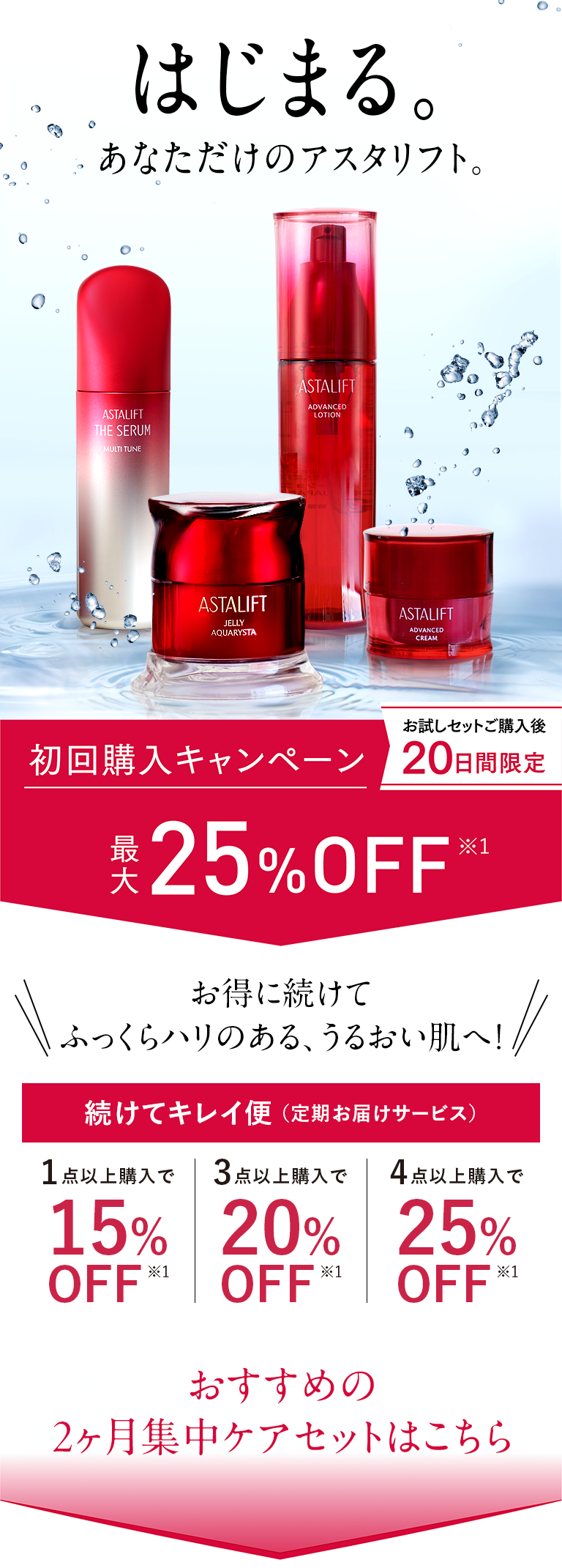 はじまる。あなただけのアスタリフト お得に続けてふっくらハリのある、うるおい肌へ！続けてキレイ便（定期お届けサービス）1点以上購入で15%OFF*1 3点以上購入で20%OFF 4点以上購入で25%OFF*1 おすすめの2ヶ月集中ケアセットはこちら