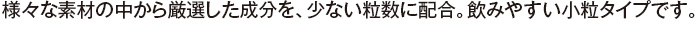 様々な素材の中から厳選した成分を、少ない粒数に配合。飲みやすい小粒タイプです。
