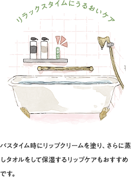 リラックスタイムにうるおいケア バスタイム時にリップクリームを塗り、さらに蒸しタオルをして保湿するリップケアもおすすめです。