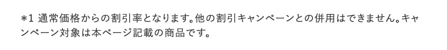 ＊1 通常価格からの割引率となります。他の割引キャンペーンとの併用はできません。キャンペーン対象は本ページ記載の商品です。