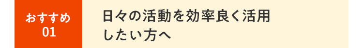 ⽇々の活動を効率良く活用したい⽅へ