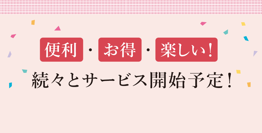 便利・お得・楽しい！続々とサービス開始予定！