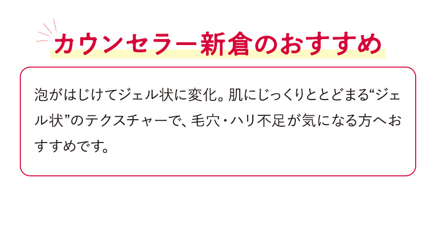 【カウンセラー新倉のおすすめ】泡がはじけてジェル状に変化。肌にじっくりととどまる“ジェル状”のテクスチャーで、毛穴・ハリ不足が気になる方へおすすめです。