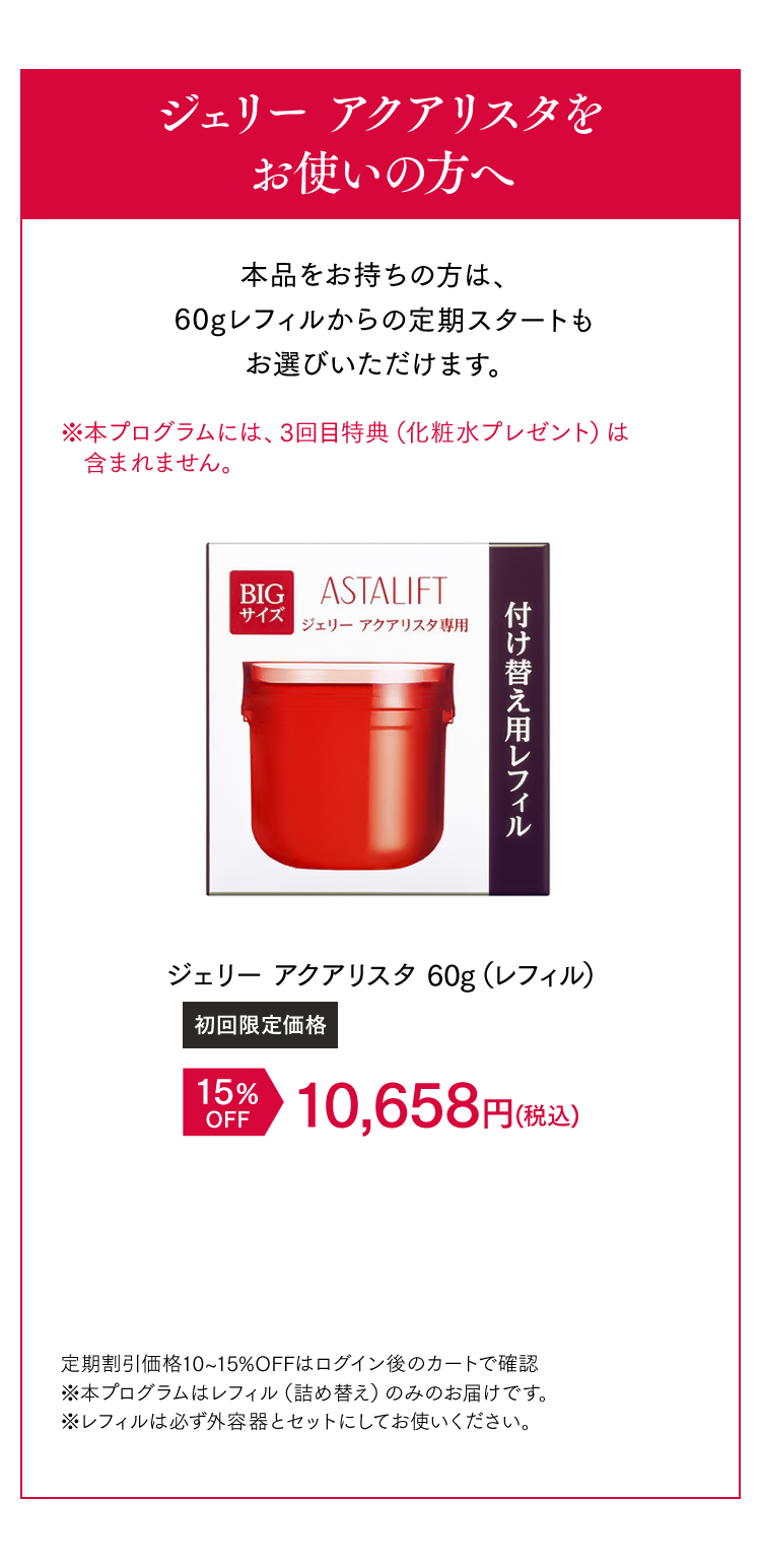 ジェリー アクアリスタをお使いの方へ 本品をお持ちの方は、60gレフィルからの定期スタートもお選びいただけます。 [初回限定価格]ジェリー アクアリスタ 15%OFF 10,658円（税込） 定期割引価格10~15%OFFはログイン後のカートで確認 ※本プログラムはレフィル（詰め替え）のみのお届けです。 ※レフィルは必ず外容器とセットにしてお使いください。※本プログラムはレフィル（詰め替え）のみのお届けです。