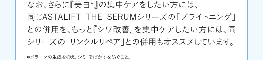 なお、さらに『美白*』の集中ケアをしたい方には、同じASTALIFT THE SERUMシリーズの「ブライトニング」との併用を、もっと『シワ改善』を集中ケアしたい方には、同シリーズの「リンクルリペア」との併用もオススメしています。 *メラニンの生成を抑え、シミ・そばかすを防ぐこと。