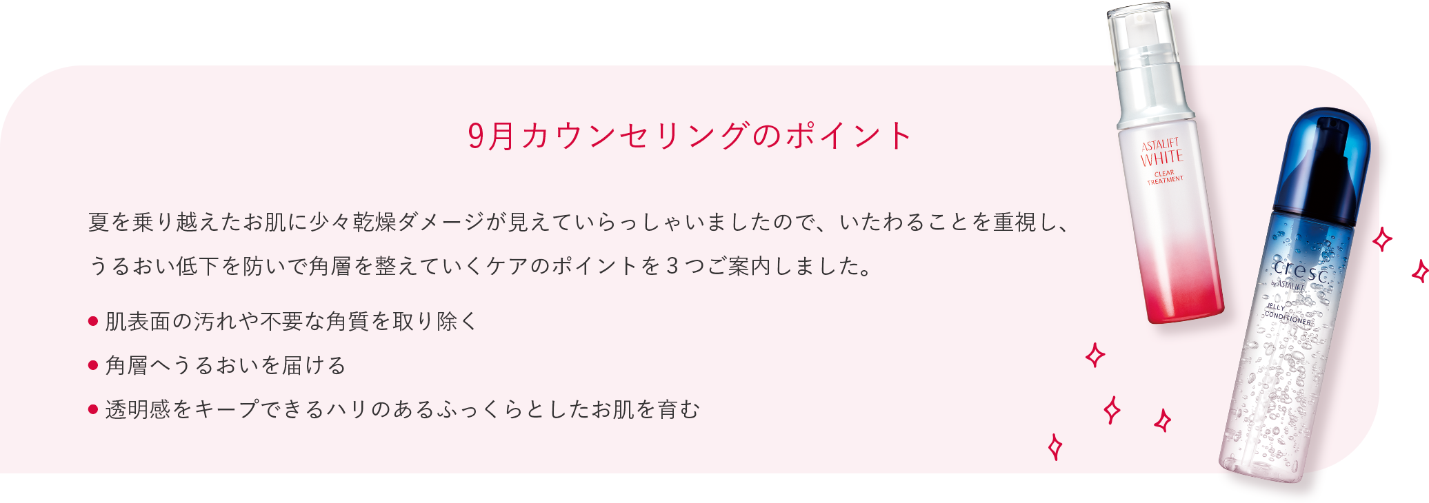 9月カウンセリングのポイント 夏を乗り越えたお肌に少々乾燥ダメージが見えていらっしゃいましたので、いたわることを重視し、うるおい低下を防いで角層を整えていくケアのポイントを３つご案内しました。 ● 肌表面の汚れや不要な角質を取り除く ● 角層へうるおいを届ける ● 透明感をキープできるハリのあるふっくらとしたお肌を育む