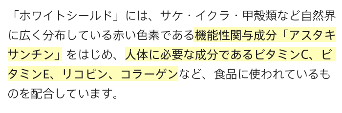 A.「ホワイトシールド」には、サケ・イクラ・甲殻類など自然界に広く分布している赤い色素である機能性関与成分「アスタキサンチン」をはじめ、人体に必要な成分であるビタミンC、ビタミンE、リコピン、コラーゲンなど、食品に使われているものを配合しています。