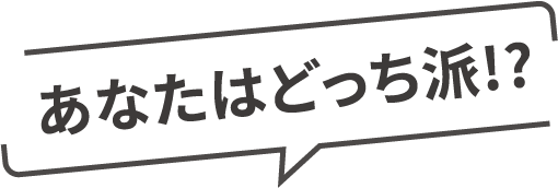 あなたはどっち派!?