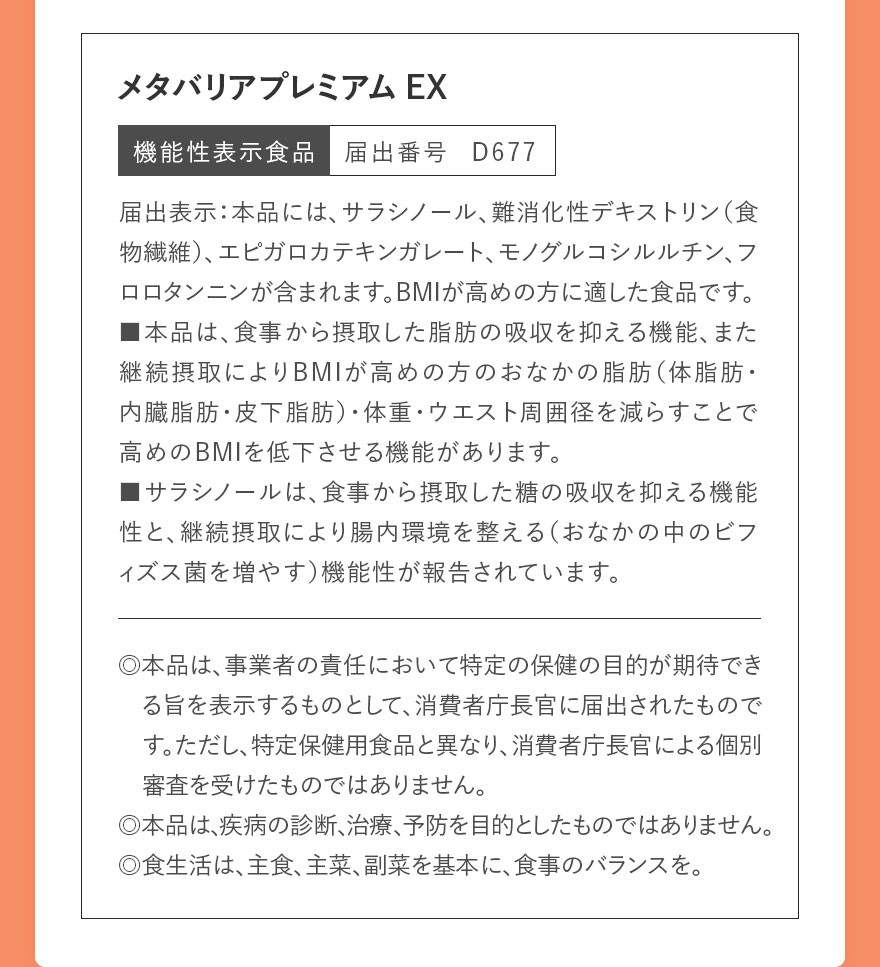 メタバリアプレミアムEX 機能性表示食品 届出番号 D677 届出表示:本品には、サラシノール、難消化性デキストリン(食物繊維)、エピガロカテキンガレート、モノグルコシルルチン、フロロタンニンが含まれます。BMIが高めの方に適した食品です。■本品は、食事から摂取した脂肪の吸収を抑える機能、また継続摂取によりBMIが高めの方のおなかの脂肪(体脂肪・内臓脂肪・皮下脂肪)・体重・ウエスト周囲径を減らすことで高めのBMIを低下させる機能があります。■サラシノールは、食事から摂取した糖の吸収を抑える機能性と、継続摂取により腸内環境を整える(おなかの中のビフィズス菌を増やす)機能性が報告されています。 ◎本品は、事業者の責任において特定の保健の目的が期待できる旨を表示するものとして、消費者庁長官に届出されたものです。ただし、特定保健用食品と異なり、消費者庁長官による個別審査を受けたものではありません。◎本品は、疾病の診断、治療、予防を目的としたものではありません。◎食生活は、主食、主菜、副菜を基本に、食事のバランスを。