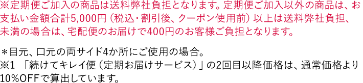 ※定期便ご加入の商品は送料弊社負担となります。定期便ご加入以外の商品は、お支払い金額合計5,000円（税込・割引後、クーポン使用前）以上は送料弊社負担、未満の場合は、宅配便のお届けで400円のお客様ご負担となります。 ＊目元、口元の両サイド4か所にご使用の場合。 ※「続けてキレイ便（定期お届けサービス）」の2回目以降価格は、通常価格より10%OFFで算出しています。