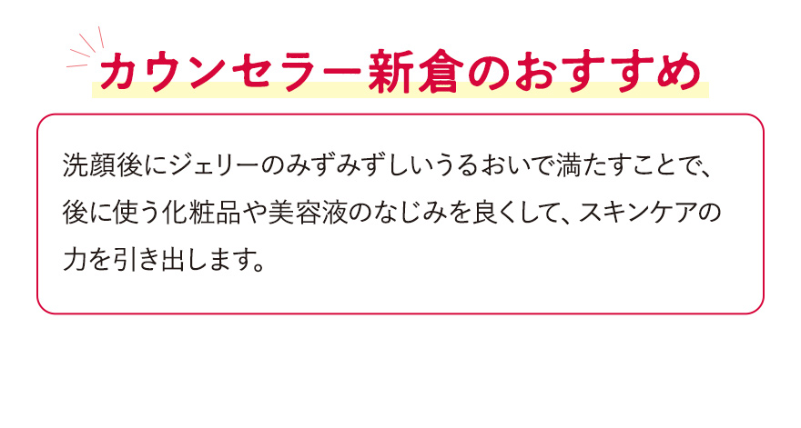 【カウンセラー新倉のおすすめ】洗顔後にジェリーのみずみずしいうるおいで満たすことで、後に使う化粧品や美容液のなじみを良くして、スキンケアの力を引き出します。