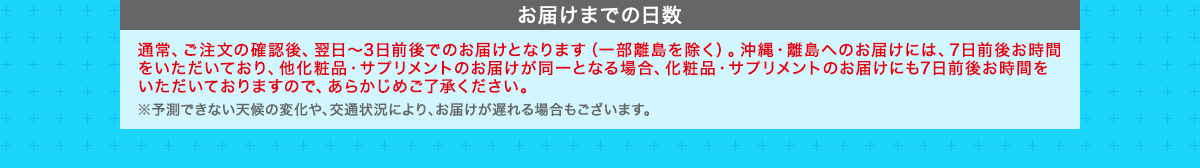 お届けまでの日数　通常、ご注文の確認後、翌日～3日前後でのお届けとなります（一部離島を除く）。沖縄・離島へのお届けには、7日前後お時間をいただいており、他化粧品・サプリメントのお届けが同一となる場合、化粧品・サプリメントのお届けにも7日前後お時間をいただいておりますので、あらかじめご了承ください。 ※予測できない天候の変化や、交通状況により、お届けが遅れる場合もございます。