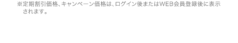 ※定期割引価格、キャンペーン価格は、ログイン後またはWEB会員登録後に表示されます。
