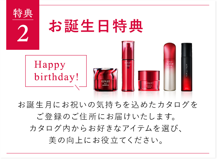 特典２ お誕生日特典 お誕生月にお祝いの気持ちを込めたカタログをご登録のご住所にお届けいたします。カタログ内からお好きなアイテムを選び、美の向上にお役立てください。