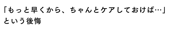 「もっと早くから、ちゃんとケアしておけば…」という後悔