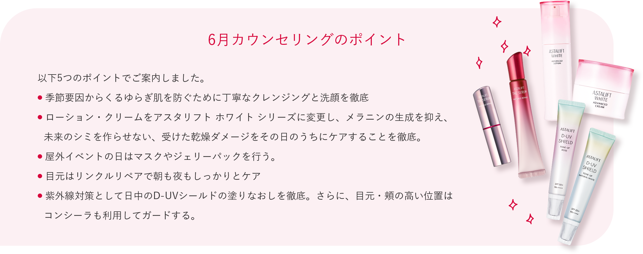 6月カウンセリングのポイント 以下5つのポイントでご案内しました。 季節要因からくるゆらぎ肌を防ぐために丁寧なクレンジングと洗顔を徹底 ローション・クリームをアスタリフト ホワイト シリーズに変更し、メラニンの生成を抑え、未来のシミを作らせない、受けた乾燥ダメージをその日のうちにケアすることを徹底。 屋外イベントの日はマスクやジェリーパックを行う。 目元はリンクルリペアで朝も夜もしっかりとケア 紫外線対策として日中のD-UVシールドの塗りなおしを徹底。さらに、目元・頬の高い位置はコンシーラも利用してガードする。
