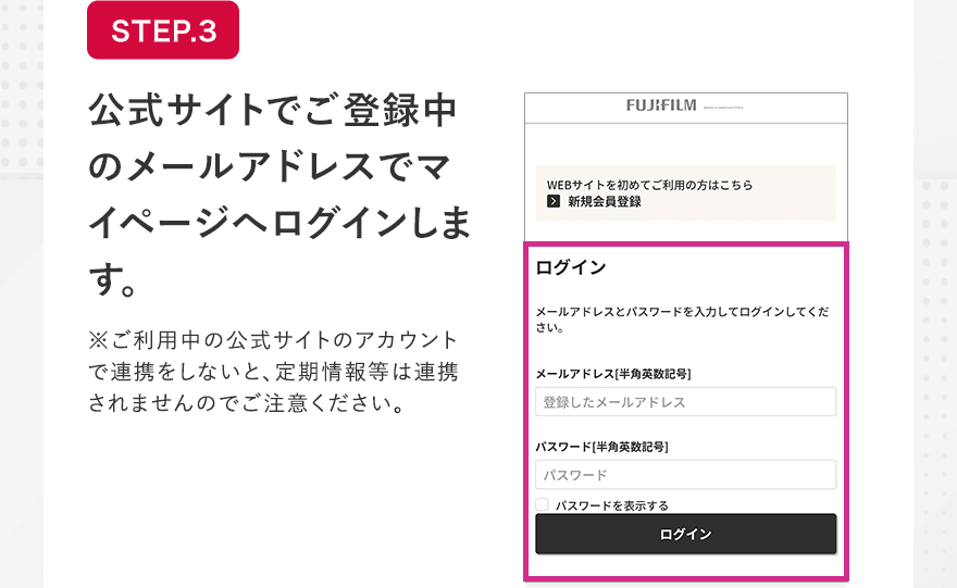 STEP.3 公式サイトでご登録中のメールアドレスでマイページへログインします。 ※ご利用中の公式サイトのアカウントで連携をしないと、定期情報等は連携されませんのでご注意ください。