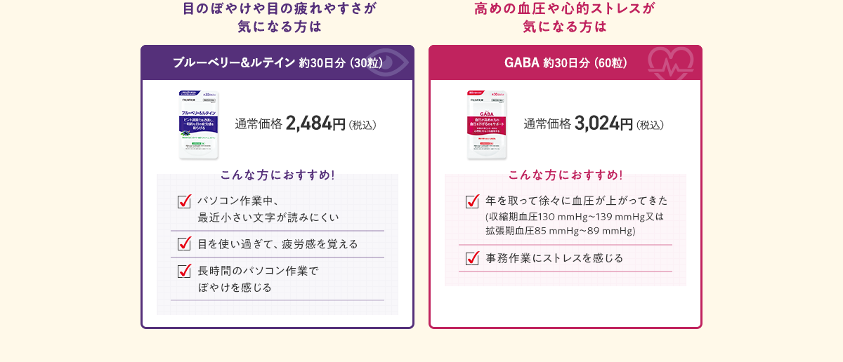 目のぼやけや目の疲れやすさが気になる方は ブルーベリー&ルテイン 約30日分 (30粒) 通常価格 2,484円（税込）／高めの血圧や心的ストレスが気になる方は GABA 約30日分 (60粒) 通常価格 3,024円（税込）