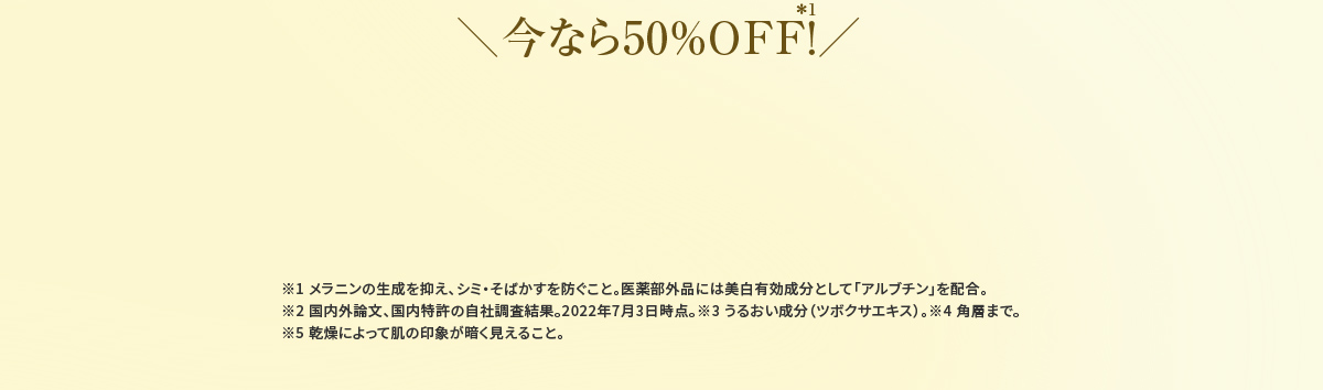 ＼今なら50％OFF！／＊1 ※1 メラニンの生成を抑え、シミ・そばかすを防ぐこと。医薬部外品には美白有効成分として「アルブチン」を配合。※2 国内外論文、国内特許の自社調査結果。2022年7月3日時点。※3 うるおい成分（ツボクサエキス）。※4 角層まで。※5 乾燥によって肌の印象が暗く見えること。