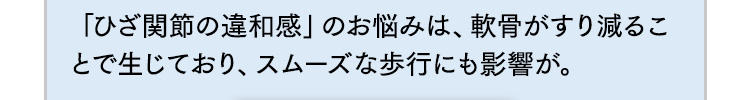 「ひざ関節の違和感」のお悩みは、軟骨がすり減ることで生じており、スムーズな歩行にも影響が。