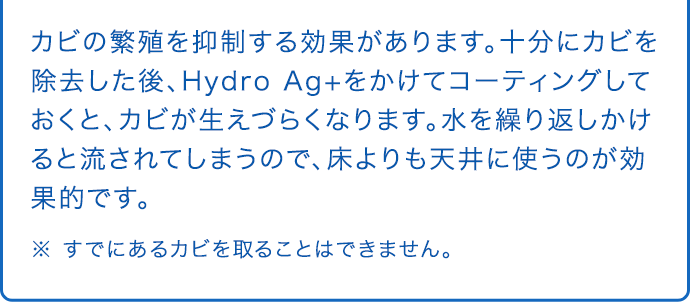 カビの繁殖を抑制する効果があります。十分にカビを除去した後、Hydro Ag+をかけてコーティングしておくと、カビが生えづらくなります。水を繰り返しかけると流されてしまうので、床よりも天井に使うのが効果的です。 ※ すでにあるカビを取ることはできません。