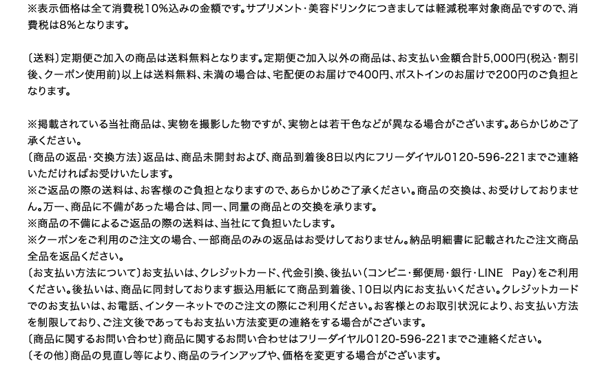 ※表示価格は全て消費税10%込みの金額です。サプリメント・美容ドリンクにつきましては軽減税率対象商品ですので、消費税は8％となります。 送料 定期便ご加入の商品は送料無料となります。定期便ご加入以外の商品は、お支払い金額合計5,000円(税込・割引後、クーポン使用前)以上は送料無料、未満の場合は、宅配便のお届けで400円、ポストインのお届けで200円のご負担となります。※掲載されている当社商品は、実物を撮影した物ですが、実物とは若干色などが異なる場合がございます。あらかじめご了承ください。 商品の返品・交換方法 返品は、商品未開封および、商品到着後8日以内にフリーダイヤル0120-596-221までご連絡いただければお受けいたします。※ご返品の際の送料は、お客様のご負担となりますので、あらかじめご了承ください。商品の交換は、お受けしておりません。万一、商品に不備があった場合は、同一、同量の商品との交換を承ります。※商品の不備によるご返品の際の送料は、当社にて負担いたします。※クーポンをご利用のご注文の場合、一部商品のみの返品はお受けしておりません。納品明細書に記載されたご注文商品全品を返品ください。 お支払い方法について お支払いは、クレジットカード、代金引換、後払い（コンビニ・郵便局・銀行・LINE Pay）をご利用ください。後払いは、商品に同封しております振込用紙にて商品到着後、10日以内にお支払いください。クレジットカードでのお支払いは、お電話、インターネットでのご注文の際にご利用ください。お客様とのお取引状況により、お支払い方法を制限しており、ご注文後であってもお支払い方法変更の連絡をする場合がございます。 商品に関するお問い合わせ 商品に関するお問い合わせはフリーダイヤル0120-596-221までご連絡ください。 その他 商品の見直し等により、商品のラインアップや、価格を変更する場合がございます。